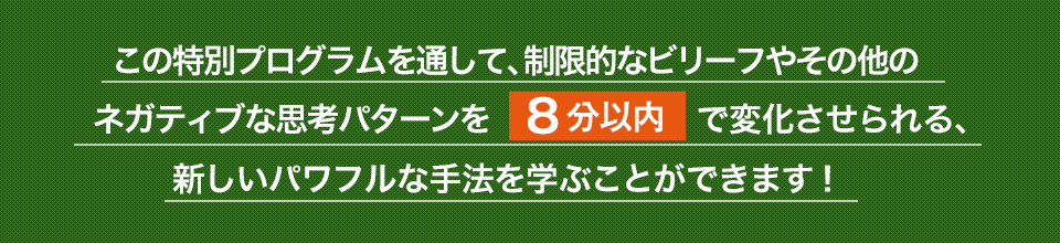 この特別プログラムを通して、制限的なビリーフやその他のネガティブな思考パターンを８分以内で変化させられる、新しいパワフルな手法を学ぶことができます！